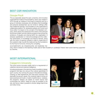 BEST CSR INNOVATION
Groupe Poult
The jury especially valued the open, proactive, and innovative
organizational model of Poult Academy, which was created in
2010 through an initiative of the board of directors and by a
group of volunteer employees who all believe that knowledge
and personal development can be honed in settings other
than traditional trainings. Poult Academy is the organization’s
collaborative platform for developing people and current and
future skills. It is based on the concept of the liberated com-
pany, which places the individual at the center of the personal
enrichment project and the training programs that pursue the
ambitions of equality and sharing within the organization. It
stresses capitalization on internal knowledge and the collec-
tive transmission of knowledge and lessons learned, along
with the notion of opening outward in order to create links to
the outside to help nourish the inside and lay the foundations
for the Poult of tomorrow. Among the compelling
accomplishments are intrapreneurship and leadership trai-
ning, which is based on the teaching model used at Team Academy in Jyväskylä, Finland: team action learning supported
by coaches.
MOST INTERNATIONAL
Capgemini University
This prize honors innovation ability built on a requirement of
collective internal and external intelligence.
Including employees in the planning made it possible to design
programs that take into account the cultural specificities of
each country, thus serving the group’s international strategy.
Drawing on field experiences and real-world scenarios that
exemplify the group’s values, the university helps to bring out
best practices and build a model of performance. Likewise,
the programs’ designs are based on recent service that
incorporates the clients’ needs as close as possible to the
site, and hence make it possible to shorten design lead times
and rollout times.
41
 