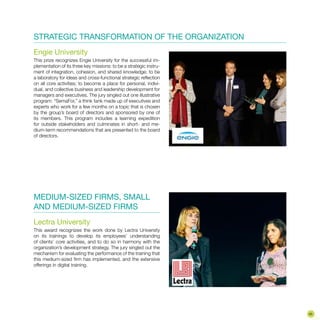 STRATEGIC TRANSFORMATION OF THE ORGANIZATION
Engie University
This prize recognizes Engie University for the successful im-
plementation of its three key missions: to be a strategic instru-
ment of integration, cohesion, and shared knowledge; to be
a laboratory for ideas and cross-functional strategic reflection
on all core activities; to become a place for personal, indivi-
dual, and collective business and leadership development for
managers and executives. The jury singled out one illustrative
program: “SemaFor,” a think tank made up of executives and
experts who work for a few months on a topic that is chosen
by the group’s board of directors and sponsored by one of
its members. This program includes a learning expedition
for outside stakeholders and culminates in short- and me-
dium-term recommendations that are presented to the board
of directors.
MEDIUM-SIZED FIRMS, SMALL
AND MEDIUM-SIZED FIRMS
Lectra University
This award recognizes the work done by Lectra University
on its trainings to develop its employees’ understanding
of clients’ core activities, and to do so in harmony with the
organization’s development strategy. The jury singled out the
mechanism for evaluating the performance of the training that
this medium-sized firm has implemented, and the extensive
offerings in digital training.
43
 