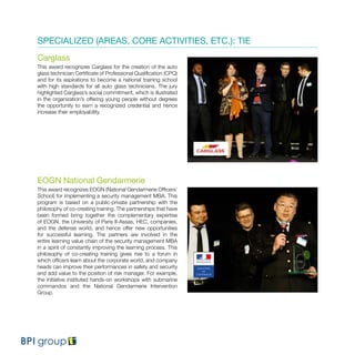 SPECIALIZED (AREAS, CORE ACTIVITIES, ETC.): TIE
Carglass
This award recognizes Carglass for the creation of the auto
glass technician Certificate of Professional Qualification (CPQ)
and for its aspirations to become a national training school
with high standards for all auto glass technicians. The jury
highlighted Carglass’s social commitment, which is illustrated
in the organization’s offering young people without degrees
the opportunity to earn a recognized credential and hence
increase their employability.
EOGN National Gendarmerie
This award recognizes EOGN (National Gendarmerie Officers’
School) for implementing a security management MBA. This
program is based on a public-private partnership with the
philosophy of co-creating training. The partnerships that have
been formed bring together the complementary expertise
of EOGN, the University of Paris II-Assas, HEC, companies,
and the defense world, and hence offer new opportunities
for successful learning. The partners are involved in the
entire learning value chain of the security management MBA
in a spirit of constantly improving the learning process. This
philosophy of co-creating training gives rise to a forum in
which officers learn about the corporate world, and company
heads can improve their performances in safety and security
and add value to the position of risk manager. For example,
the initiative instituted hands-on workshops with submarine
commandos and the National Gendarmerie Intervention
Group.
 