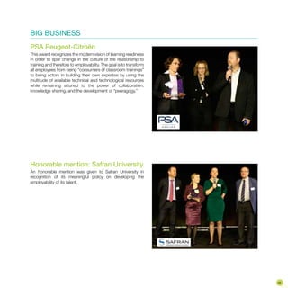 BIG BUSINESS
PSA Peugeot-Citroën
This award recognizes the modern vision of learning readiness
in order to spur change in the culture of the relationship to
training and therefore to employability. The goal is to transform
all employees from being “consumers of classroom trainings”
to being actors in building their own expertise by using the
multitude of available technical and technological resources
while remaining attuned to the power of collaboration,
knowledge sharing, and the development of “peeragogy.”
Honorable mention: Safran University
An honorable mention was given to Safran University in
recognition of its meaningful policy on developing the
employability of its talent.
45
 