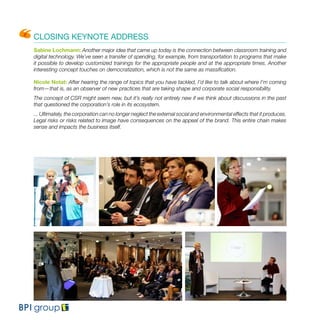 CLOSING KEYNOTE ADDRESS
Sabine Lochmann: Another major idea that came up today is the connection between classroom training and
digital technology. We’ve seen a transfer of spending, for example, from transportation to programs that make
it possible to develop customized trainings for the appropriate people and at the appropriate times. Another
interesting concept touches on democratization, which is not the same as massification.
Nicole Notat: After hearing the range of topics that you have tackled, I’d like to talk about where I’m coming
from—that is, as an observer of new practices that are taking shape and corporate social responsibility.
The concept of CSR might seem new, but it’s really not entirely new if we think about discussions in the past
that questioned the corporation’s role in its ecosystem.
... Ultimately, the corporation can no longer neglect the external social and environmental effects that it produces.
Legal risks or risks related to image have consequences on the appeal of the brand. This entire chain makes
sense and impacts the business itself.
 