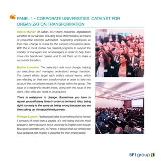 PANEL 1 • CORPORATE UNIVERSITIES: CATALYST FOR
ORGANIZATION TRANSFORMATION
Valérie Manier: At Safran, as in many industries, digitalization
will affect all our careers, including those of technicians, as means
of production become automated. Supporting employees as
their roles change is crucial for the success of business plans.
With this in mind, Safran has created programs to support the
mobility of managers and nonmanagers in order to help them
move into brand-new careers and to set them up to make a
successful transition.
Nadine Lemaitre: The university’s role must change, helping
our executives and managers understand energy transition.
The current efforts target each entity’s natural teams, which
are reflecting on their own transformation in order to take into
account the nonuniform nature of change within the group. The
issue of a leadership model arises, along with the issue of the
client. New skills also need to be acquired.
There is resistance to change. Sometimes you have to
repeat yourself many times in order to be heard. Also, being
right too early is the same as being wrong because you are
then taking on the established powers.
Philippe Cuenot: Professional value is something that is honed;
it consists of more than a degree. It’s very telling that the most
popular e-learning course in our university is English even though
Bouygues operates only in France. It shows that our employees
have grasped that English is essential for their employability.
 