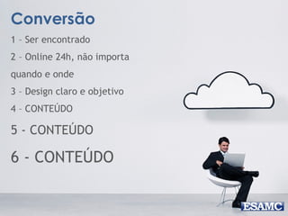 Conversão
1 – Ser encontrado
2 – Online 24h, não importa
quando e onde
3 – Design claro e objetivo
4 – CONTEÚDO
5 - CONTEÚDO
6 - CONTEÚDO
 