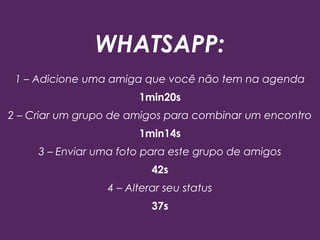 WHATSAPP:
1 – Adicione uma amiga que você não tem na agenda
1min20s
2 – Criar um grupo de amigos para combinar um encontro
1min14s
3 – Enviar uma foto para este grupo de amigos
42s
4 – Alterar seu status
37s
 