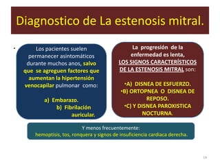 Diagnostico de La estenosis mitral.
.         Los pacientes suelen                     La progresión de la
       permanecer asintomáticos                   enfermedad es lenta,
      durante muchos anos, salvo              LOS SIGNOS CARACTERÍSTICOS
     que se agreguen factores que             DE LA ESTENOSIS MITRAL son:
       aumentan la hipertensión
     venocapilar pulmonar como:                 •A) DISNEA DE ESFUERZO.
                                               •B) ORTOPNEA O DISNEA DE
             a) Embarazo.                                REPOSO.
                 b) Fibrilación                 •C) Y DISNEA PAROXISTICA
                       auricular.                      NOCTURNA.

                              Y menos frecuentemente:
         hemoptisis, tos, ronquera y signos de insuficiencia cardiaca derecha.



                                                                                 14
 