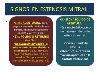 SIGNOS EN ESTENOSIS MITRAL.
.                                          •3.- El CHASQUIDO DE
     •1) R1 ACENTUADO, por el                    APERTURA :
    engrosamiento de la válvula aun        • Es característico, pero
     flexible. (disminuye cuando se
         calcifica y vuelve rígida.)
                                            no patognomónico de
    • 2)EL ROLIDO O RETUMBO                    estenosis mitral.
                 diastólico,
     •La duración del rolido se             • Ocurre cuando la
    relaciona con la severidad de la              válvula
     estenosis (En la E.M. grave, es       estenotica, alcanza su
     holo - diastólico y con refuerzo      máxima apertura en la
       tele diastólico, por la sístole
    auricular, si el ritmo es sinusal.).
                                            diástole ventricular.


                                                                       17
 