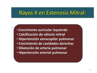 Rayos X en Estenosis Mitral:

.
    • Crecimiento auricular izquierdo
    • Calcificación de válvula mitral
    • Hipertensión venocapilar pulmonar
    • Crecimiento de cavidades derechas
    • Dilatación de arteria pulmonar
    • Hipertensión arterial pulmonar



                                          21
 