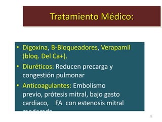 Tratamiento Médico:


• Digoxina, B-Bloqueadores, Verapamil
  (bloq. Del Ca+).
• Diuréticos: Reducen precarga y
  congestión pulmonar
• Anticoagulantes: Embolismo
  previo, prótesis mitral, bajo gasto
  cardiaco, FA con estenosis mitral
  moderada.                             23
 