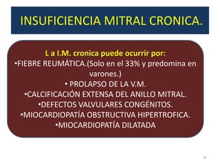INSUFICIENCIA MITRAL CRONICA.
.
        L a I.M. cronica puede ocurrir por:
•FIEBRE REUMÁTICA.(Solo en el 33% y predomina en
                     varones.)
              • PROLAPSO DE LA V.M.
   •CALCIFICACIÓN EXTENSA DEL ANILLO MITRAL.
      •DEFECTOS VALVULARES CONGÉNITOS.
  •MIOCARDIOPATÍA OBSTRUCTIVA HIPERTROFICA.
           •MIOCARDIOPATÍA DILATADA


                                                   32
 