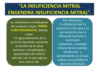 “LA INSUFICIENCIA MITRAL
    ENGENDRA INSUFICIENCIA MITRAL”.
.   La insuficiencia mitral grave
                                           Por otra parte,
                                      • La dilatación del V.I.
    de cualquier causa, TIENDE
                                    aumenta la I.M. que a su
    A SER PROGRESIVA, debido
                                        vez aumenta mas la
                a que:
                                       dilatación auricular y
      • El agrandamiento de la
                                             ventricular
    aurícula izquierda, aumenta
                                       izquierdos, causando
        la tensión de la valva
                                      roturas de las cuerdas
      posterior, retrayéndola y
                                           tendinosas, y
       separándola del orificio
                                     perpetuando un circulo
     valvular, con lo que agrava
                                     vicioso, que justifica el
            aun mas la I.M.
                                        aforismo del titulo.
                                                                 37
 
