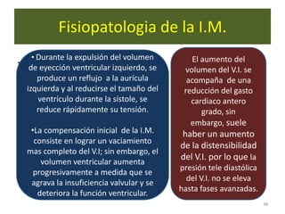 Fisiopatologia de la I.M.
.    • Durante la expulsión del volumen         El aumento del
     de eyección ventricular izquierdo, se    volumen del V.I. se
       produce un reflujo a la aurícula        acompaña de una
    izquierda y al reducirse el tamaño del    reducción del gasto
       ventrículo durante la sístole, se        cardiaco antero
       reduce rápidamente su tensión.              grado, sin
                                                embargo, suele
     •La compensación inicial de la I.M.     haber un aumento
      consiste en lograr un vaciamiento
                                             de la distensibilidad
    mas completo del V.I; sin embargo, el
                                             del V.I. por lo que la
        volumen ventricular aumenta
                                             presión tele diastólica
      progresivamente a medida que se
                                               del V.I. no se eleva
     agrava la insuficiencia valvular y se
                                             hasta fases avanzadas.
       deteriora la función ventricular.
                                                                       38
 