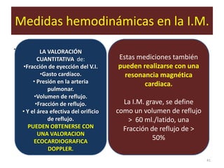 Medidas hemodinámicas en la I.M.
.           LA VALORACIÓN
           CUANTITATIVA de:             Estas mediciones también
    •Fracción de eyección del V.I.      pueden realizarse con una
            •Gasto cardíaco.              resonancia magnética
         • Presión en la arteria                cardiaca.
               pulmonar.
         •Volumen de reflujo.
          •Fracción de reflujo.           La I.M. grave, se define
    • Y el área efectiva del orificio   como un volumen de reflujo
               de reflujo.                  > 60 ml./latido, una
       PUEDEN OBTENERSE CON               Fracción de reflujo de >
           UNA VALORACION
         ECOCARDIOGRAFICA
                                                    50%
               DOPPLER.
                                                                     41
 