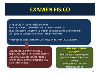 EXAMEN FISICO

LA PRESION ARTERIAL suele ser normal.
EL PULSO ARTERIAL suele mostrar una elevación súbita.
En pacientes con I.M. grave, La presión del pulso puede estar estrecha.
Los signos de congestión pulmonar son prominentes

A menudo se palpa un FREMITO sistólico EN EL APEX DEL CORAZON.


                                                      La AUSCULTACION DEL
Un CHOQUE DE PUNTA intenso y                                 CORAZON:
desplazado hacia la línea axilar anterior.        •El R1 suave o borrado por el
Un R3 PALPABLE por llenado rápido y               soplo holosistolico de la I.M.
tensión brusca de músculos papilares y                         cronica.
cuerdas tendinosas.                                 Desdoblamiento amplio y
                                                         fisiologico del R2
                                                                                   43
 
