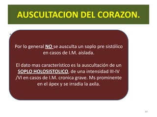 AUSCULTACION DEL CORAZON.
.
    Por lo general NO se ausculta un soplo pre sistólico
                 en casos de I.M. aislada.

    El dato mas característico es la auscultación de un
     SOPLO HOLOSISTOLICO, de una intensidad III-IV
    /VI en casos de I.M. cronica grave. Ms prominente
              en el ápex y se irradia la axila.




                                                           44
 