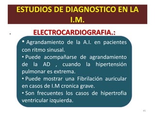 ESTUDIOS DE DIAGNOSTICO EN LA
                 I.M.
.        ELECTROCARDIOGRAFIA.:
     • Agrandamiento   de la A.I. en pacientes
     con ritmo sinusal.
     • Puede acompañarse de agrandamiento
     de la AD , cuando la hipertensión
     pulmonar es extrema.
     • Puede mostrar una Fibrilación auricular
     en casos de I.M cronica grave.
     • Son frecuentes los casos de hipertrofia
     ventricular izquierda.
                                                 45
 