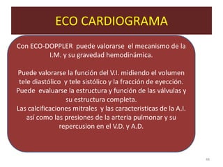 ECO CARDIOGRAMA
. Con ECO-DOPPLER    puede valorarse el mecanismo de la
           I.M. y su gravedad hemodinámica.

Puede valorarse la función del V.I. midiendo el volumen
 tele diastólico y tele sistólico y la fracción de eyección.
Puede evaluarse la estructura y función de las válvulas y
                  su estructura completa.
Las calcificaciones mitrales y las caracteristicas de la A.I.
    así como las presiones de la arteria pulmonar y su
                repercusion en el V.D. y A.D.



                                                                48
 