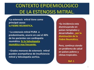 CONTEXTO EPIDEMIOLOGICO
           DE LA ESTENOSIS MITRAL.
.   •La estenosis mitral tiene como
    principal causa:                       •Su incidencia esta
    la FIEBRE REUMATICA.                   disminuyendo en
                                           países templados y
    • La estenosis mitral PURA o           desarrollados , por la
    predominante, ocurre en casi el 40%    disminución de la
    de los pacientes con cardiopatía       Fiebre Reumática;
    reumática. Es la Valvulopatia
    reumática mas frecuente.               Pero, continua siendo
                                           un problema de salud
    • Grados menores de estenosis mitral   en países pobres y
    pueden acompañarse de insuficiencia    climas tropicales.
    mitral y Valvulopatia aortica.
                                                    Ref. 1

                                                                    5
 