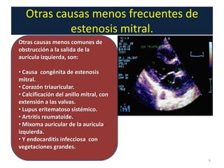 Otras causas menos frecuentes de
                estenosis mitral.
    Otras causas menos comunes de
.   obstrucción a la salida de la
    aurícula izquierda, son:

    • Causa congénita de estenosis
    mitral.
    • Corazón triauricular.
    • Calcificación del anillo mitral, con
    extensión a las valvas.
    • Lupus eritematoso sistémico.
    • Artritis reumatoide.
    • Mixoma auricular de la aurícula
    izquierda.
    • Y endocarditis infecciosa con
    vegetaciones grandes.

                                             6
 