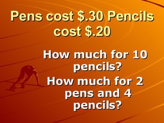 Pens cost $.30 Pencils cost $.20 How much for 10 pencils? How much for 2 pens and 4 pencils? 