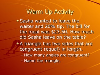 Warm Up Activity Sasha wanted to leave the waiter and 20% tip. The bill for the meal was $23.50. How much did Sasha leave on the table? A triangle has two sides that are congruent (equal) in length.  How many angles are congruent?  Name the triangle. 