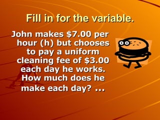 Fill in for the variable. John makes $7.00 per hour (h) but chooses to pay a uniform cleaning fee of $3.00 each day he works. How much does he make each day?  … 