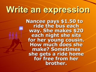 Write an expression Nancee pays $1.50 to ride the bus each way. She makes $20 each night she sits for her young cousin. How much does she make? Sometimes she gets a ride home for free from her brother. 