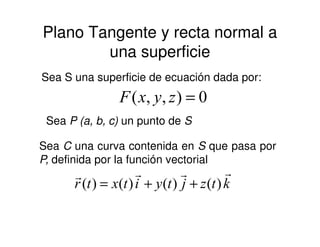 Plano Tangente y recta normal a
una superficie
0),,( =zyxF
Sea S una superficie de ecuación dada por:
Sea P (a, b, c) un punto de SSea P (a, b, c) un punto de S
Sea C una curva contenida en S que pasa por
P, definida por la función vectorial
ktzjtyitxtr
rrrr
)()()()( ++=
 