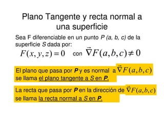 Plano Tangente y recta normal a
una superficie
Sea F diferenciable en un punto P (a, b, c) de la
superficie S dada por:
0),,( =zyxF con 0),,( ≠∇ cbaF
r
El plano que pasa por P y es normal a ),,( cbaF∇
r
se llama el plano tangente a S en P.
La recta que pasa por P en la dirección de ),,( cbaF∇
r
se llama la recta normal a S en P.
 