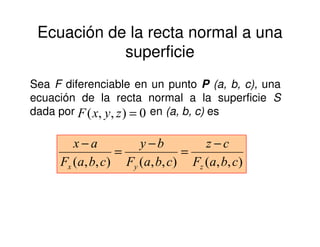 Ecuación de la recta normal a una
superficie
Sea F diferenciable en un punto P (a, b, c), una
ecuación de la recta normal a la superficie S
dada por en (a, b, c) es0),,( =zyxF
),,(),,(),,( cbaF
cz
cbaF
by
cbaF
ax
zyx
−
=
−
=
−
 
