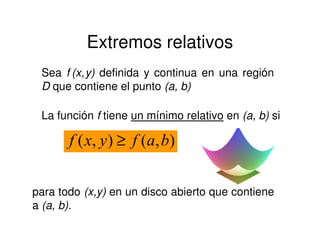 Extremos relativos
Sea f (x,y) definida y continua en una región
D que contiene el punto (a, b)
La función f tiene un mínimo relativo en (a, b) si
para todo (x,y) en un disco abierto que contiene
a (a, b).
),(),( bafyxf ≥
 