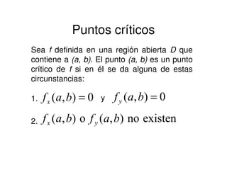 Puntos críticos
Sea f definida en una región abierta D que
contiene a (a, b). El punto (a, b) es un punto
crítico de f si en él se da alguna de estas
circunstancias:
0),( =bafx y1. 0),( =bafy
2. existenno),(o),( bafbaf yx
 