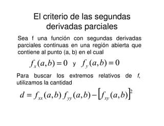 El criterio de las segundas
derivadas parciales
Sea f una función con segundas derivadas
parciales continuas en una región abierta que
contiene al punto (a, b) en el cual
0),( =baf y 0),( =bafy0),( =bafx y 0),( =bafy
Para buscar los extremos relativos de f,
utilizamos la cantidad
[ ]2
),(),(),( bafbafbafd xyyyxx −=
 