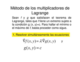 Método de los multiplicadores de
Lagrange
Sean f y g que satisfacen el teorema de
Lagrange, tales que f tiene un extremo sujeto a
la condición g (x, y)=c. Para hallar el mínimo o
el máximo de f, basta proceder como sigue.
1. Resolver simultáneamente las ecuaciones
),(),( yxgyxf ∇=∇
rr
λ y
cyxg =),(
 
