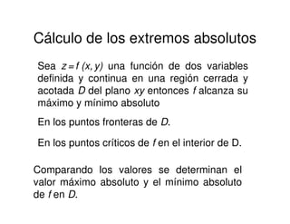 Cálculo de los extremos absolutos
Sea z = f (x, y) una función de dos variables
definida y continua en una región cerrada y
acotada D del plano xy entonces f alcanza su
máximo y mínimo absoluto
En los puntos fronteras de D.
En los puntos críticos de f en el interior de D.
Comparando los valores se determinan el
valor máximo absoluto y el mínimo absoluto
de f en D.
 