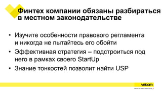 Финтех компании обязаны разбираться
в местном законодательстве
• Изучите особенности правового регламента
и никогда не пытайтесь его обойти
• Эффективная стратегия – подстроиться под
него в рамках своего StartUp
• Знание тонкостей позволит найти USP
 