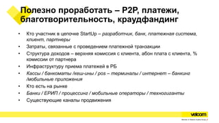 Полезно проработать – P2P, платежи,
благотворительность, краудфандинг
• Кто участник в цепочке StartUp – разработчик, банк, платежная система,
клиент, партнеры
• Затраты, связанные с проведением платежной транзакции
• Структура доходов – верхняя комиссия с клиента, абон плата с клиента, %
комиссии от партнера
• Инфраструктуру приема платежей в РБ
• Кассы / банкоматы /кеш-ины / pos – терминалы / интернет – банкинг
/мобильные приложения
• Кто есть на рынке
• Банки / ЕРИП / процессинг / мобильные операторы / техногиганты
• Существующие каналы продвижения
 