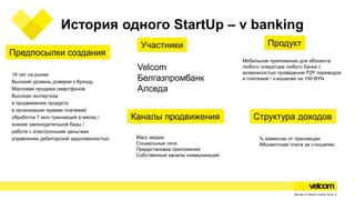История одного StartUp – v banking
18 лет на рынке
Высокий уровень доверия к брэнду
Массовая продажа смартфонов
Высокая экспертиза
в продвижении продукта
в организации приема платежей
обработка 7 млн транзакций в месяц /
знание законодательной базы /
работе с электронными деньгами
управлении дебиторской задолженностью
Предпосылки создания
Участники
Velcom
Белгазпромбанк
Алседа
Продукт
Мобильное приложение для абонента
любого оператора любого банка с
возможностью проведения P2P переводов
и платежей / v-кошелек на 100 BYN
Каналы продвижения
Масс медиа
Социальные сети
Предустановка приложения
Собственные каналы коммуникаций
Структура доходов
% комиссии от транзакции
Абонентская плата за v-кошелек
 
