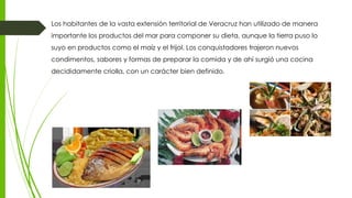 Los habitantes de la vasta extensión territorial de Veracruz han utilizado de manera
importante los productos del mar para componer su dieta, aunque la tierra puso lo
suyo en productos como el maíz y el frijol. Los conquistadores trajeron nuevos
condimentos, sabores y formas de preparar la comida y de ahí surgió una cocina
decididamente criolla, con un carácter bien definido.
 