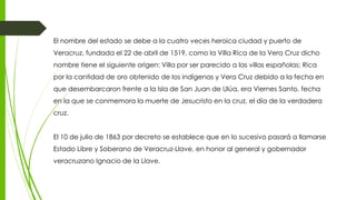 El nombre del estado se debe a la cuatro veces heroica ciudad y puerto de
Veracruz, fundada el 22 de abril de 1519, como la Villa Rica de la Vera Cruz dicho
nombre tiene el siguiente origen: Villa por ser parecido a las villas españolas; Rica
por la cantidad de oro obtenido de los indígenas y Vera Cruz debido a la fecha en
que desembarcaron frente a la Isla de San Juan de Ulúa, era Viernes Santo, fecha
en la que se conmemora la muerte de Jesucristo en la cruz, el día de la verdadera
cruz.
El 10 de julio de 1863 por decreto se establece que en lo sucesivo pasará a llamarse
Estado Libre y Soberano de Veracruz-Llave, en honor al general y gobernador
veracruzano Ignacio de la Llave.
 