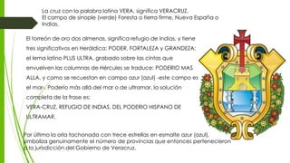 El torreón de oro dos almenas, significa refugio de Indias, y tiene
tres significativos en Heráldica: PODER, FORTALEZA y GRANDEZA;
el lema latino PLUS ULTRA, grabado sobre las cintas que
envuelven las columnas de Hércules se traduce: PODERIO MAS
ALLA, y como se recuestan en campo azur (azul) -este campo es
el mar-. Poderío más allá del mar o de ultramar, la solución
completa de la frase es:
VERA-CRUZ, REFUGIO DE INDIAS, DEL PODERIO HISPANO DE
ULTRAMAR.
Por último la orla tachonada con trece estrellas en esmalte azur (azul),
simboliza genuinamente el número de provincias que entonces pertenecieron
a la jurisdicción del Gobierno de Veracruz.
La cruz con la palabra latina VERA, significa VERACRUZ.
El campo de sinople (verde) Foresta o tierra firme, Nueva España o
Indias.
 
