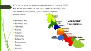 El Estado de Veracruz tiene una extensión territorial total de 71 820
km² (es decir representa el 3.7% de la superficie del país) y está
dividido en 212 municipios, agrupados en 10 regiones
administrativas:
 Huasteca Alta
 Huasteca Baja
 Totonaca
 Nautla
 Capital
 Montañas
 Sotavento
 Papaloapan
 Tuxtlas
 Olmeca
 
