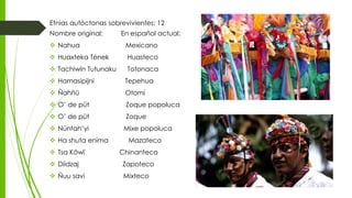 Etnias autóctonas sobrevivientes: 12
Nombre original: En español actual:
 Nahua Mexicano
 Huaxteka Tének Huasteco
 Tachiwín Tutunaku Totonaca
 Hamasipijni Tepehua
 Ñahñü Otomí
 O’ de püt Zoque popoluca
 O’ de püt Zoque
 Núntah’yi Mixe popoluca
 Ha shuta enima Mazateco
 Tsa Köwï Chinanteco
 Diidzaj Zapoteco
 Ñuu savi Mixteco
 