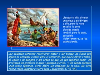Los soldados entonces resolvieron matar a los presos, no fuera que alguno se escapase a nado; pero el centurión, que quería salvar a Pablo, se opuso a su designio y dio orden de que los que supieran nadar  se arrojasen los primeros al agua y ganasen la orilla;  y los demás saliesen unos sobre tablones, otros sobre los despojos de la nave. De esta forma todos llegamos a tierra sana y salva  (Hch 27,42-44). Llegado el día, divisan una playa y se dirigen a ella, pero la nave encalla; la proa clavada queda  inmóvil, pero la popa, sacudida violentamente, se iba deshaciendo. 