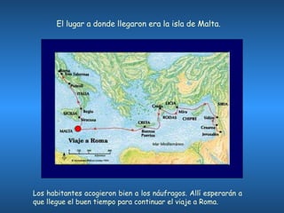 Los habitantes acogieron bien a los náufragos. Allí esperarán a que llegue el buen tiempo para continuar el viaje a Roma. El lugar a donde llegaron era la isla de Malta.  