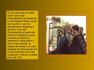 En las cercanías de aquel lugar tenía unas propiedades el principal de la isla llamado Publio, quien nos recibió  y nos dio amablemente hospedaje durante tres días. Precisamente el padre de Publio se hallaba en cama atacado de fiebres y disentería. Pablo entró a verle, hizo oración, le impuso las manos y le curó. Después de este suceso los otros enfermos de la isla acudieron y fueron curados  (Hch 28,7-9). 