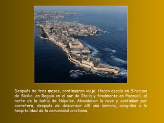 Después de tres meses, continuaron viaje. Hacen escala en Siracusa de Sicilia, en Reggio en el sur de Italia y finalmente en Pozzuoli, al norte de la bahía de Nápoles. Abandonan la nave y continúan por carretera, después de descansar allí una semana, acogidos a la hospitalidad de la comunidad cristiana. 