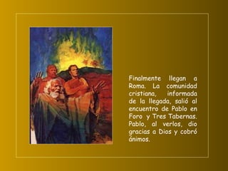 Finalmente llegan a Roma. La comunidad cristiana, informada de la llegada, salió al encuentro de Pablo en Foro  y Tres Tabernas. Pablo, al verlos, dio gracias a Dios y cobró ánimos.   
