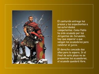 El centurión entrega los presos y los expedientes a las autoridades competentes. Como Pablo ha sido acusado por los dirigentes de Jerusalén, hay que esperar a que vengan los acusadores para celebrar el juicio.  El derecho concede dos años para la espera. Si al final de este plazo no se presentan los acusadores, el acusado quedará libre.   