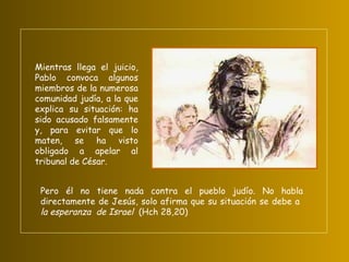 Mientras llega el juicio, Pablo convoca algunos miembros de la numerosa comunidad judía, a la que explica su situación: ha sido acusado falsamente y, para evitar que lo maten, se ha visto obligado a apelar al tribunal de César.  Pero él no tiene nada contra el pueblo judío. No habla directamente de Jesús, solo afirma que su situación se debe a  la esperanza  de Israel  (Hch 28,20) 