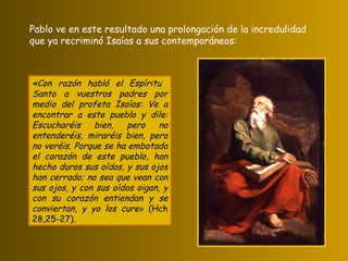 «Con razón habló el Espíritu  Santo a vuestros padres por medio del profeta Isaías: Ve a encontrar a este pueblo y dile: Escucharéis bien, pero no entenderéis, miraréis bien, pero no veréis. Porque se ha embotado el corazón de este pueblo, han hecho duros sus oídos, y sus ojos han cerrado; no sea que vean con sus ojos, y con sus oídos oigan, y con su corazón entiendan y se conviertan, y yo los cure »  (Hch 28,25-27). Pablo ve en este resultado una prolongación de la incredulidad que ya recriminó Isaías a sus contemporáneos: 